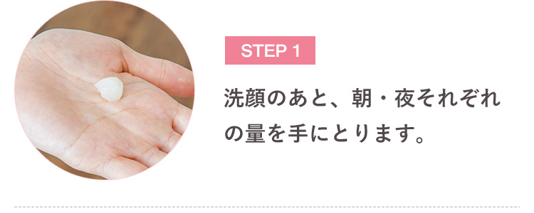 STEP 1 洗顔のあと、朝・夜それぞれの量を手にとります。