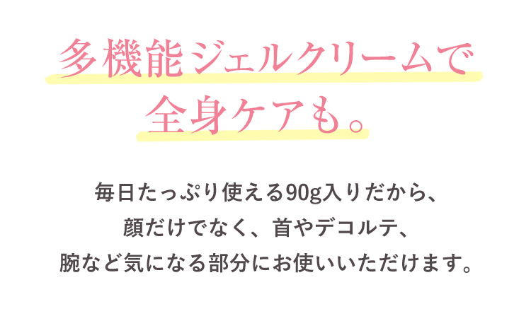 多機能ジェルクリームで全身ケアも。 毎日たっぷり使える90g入りだから、顔だけでなく、首やデコルテ、腕など気になる部分にお使いいただけます。