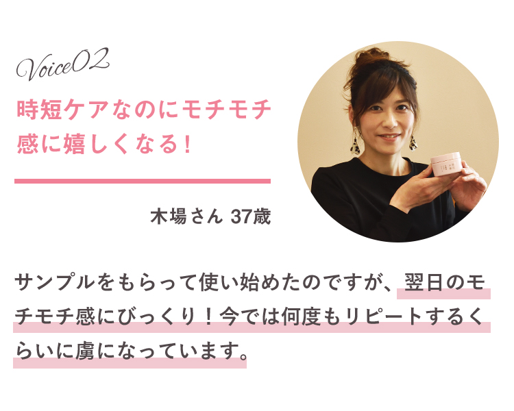 Voice02 時短ケアなのにモチモチ感に嬉しくなる！ 木場さん 37歳 サンプルをもらって使い始めたのですが、翌日のモチモチ感にびっくり！今では何度もリピートするくらいに虜になっています。