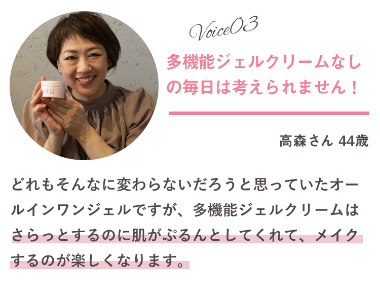 Voice03 多機能ジェルクリームなしの毎日は考えられません！ 高森さん 44歳 どれもそんなに変わらないだろうと思っていたオールインワンジェルですが、多機能ジェルクリームはさらっとするのに肌がぷるんとしてくれて、メイクするのが楽しくなります。