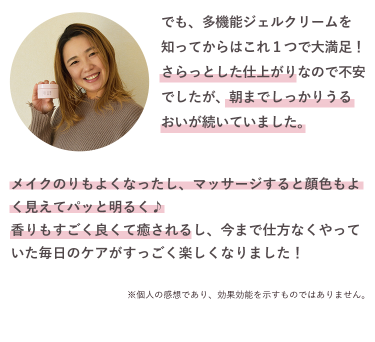 でも、多機能ジェルクリームを知ってからはこれ１つで大満足！さらっとした仕上がりなので不安でしたが、朝までしっかりうるおいが続いていました。メイクのりもよくなったし、マッサージすると顔色もよく見えてパッと明るく♪香りもすごく良くて癒されるし、今まで仕方なくやっていた毎日のケアがすっごく楽しくなりました！※個人の感想であり、効果効能を示すものではありません。